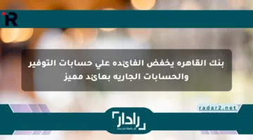 بنك القاهرة يخفض الفائدة على حسابات التوفير والحسابات الجارية بعائد مميز