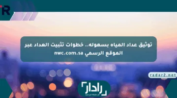 توثيق عداد المياه بسهولة.. خطوات تثبيت العداد عبر الموقع الرسمي nwc.com.sa