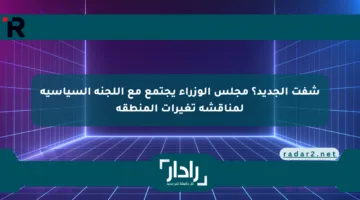 شفت الجديد؟ مجلس الوزراء يجتمع مع اللجنة السياسية لمناقشة تغيرات المنطقة