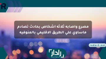 مصرع وإصابة ثلاثة أشخاص بحادث تصادم مأساوي على الطريق الإقليمي بالمنوفية