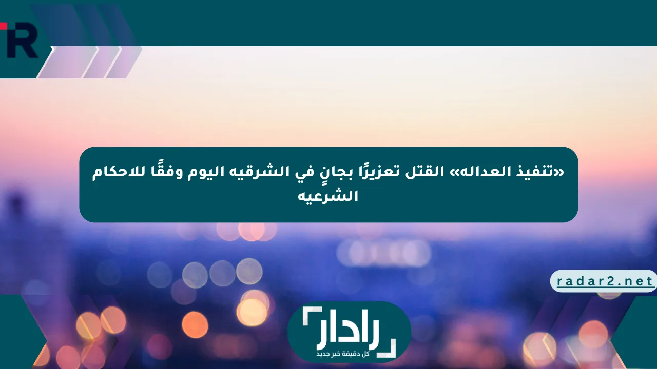 «تنفيذ العدالة» القتل تعزيرًا بجانٍ في الشرقية اليوم وفقًا للأحكام الشرعية - موقع رادار