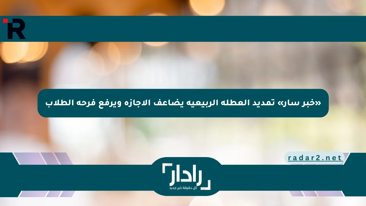 «خبر سار» تمديد العطلة الربيعية يضاعف الإجازة ويرفع فرحة الطلاب - موقع رادار