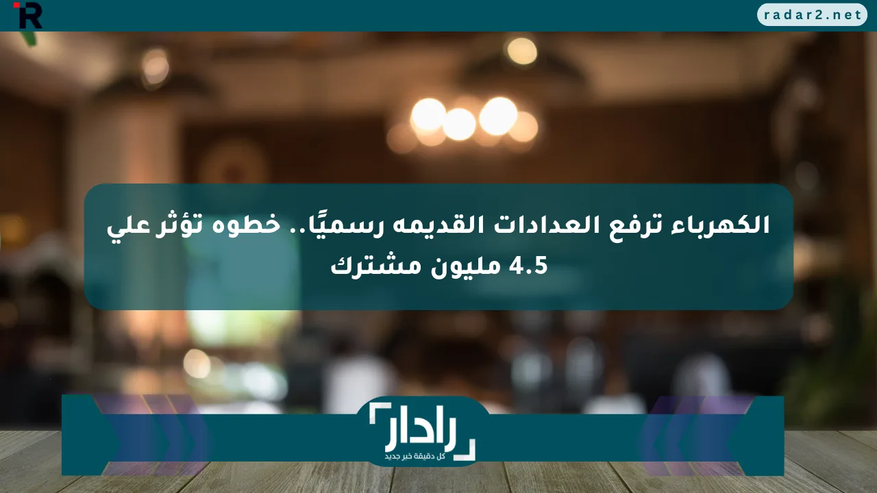 الكهرباء ترفع العدادات القديمة رسميًا.. خطوة تؤثر على 4.5 مليون مشترك - موقع رادار