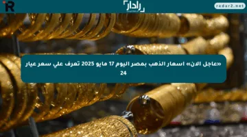 «عاجل الآن» أسعار الذهب بمصر اليوم 17 مايو 2025 تعرف على سعر عيار 24