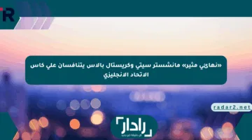 «نهائي مثير» مانشستر سيتي وكريستال بالاس يتنافسان على كأس الاتحاد الإنجليزي