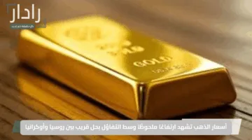 أسعار الذهب تشهد ارتفاعًا ملحوظًا وسط التفاؤل بحل قريب بين روسيا وأوكرانيا