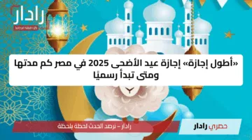 «أطول إجازة» إجازة عيد الأضحى 2025 في مصر كم مدتها ومتى تبدأ رسميًا