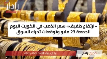 «ارتفاع طفيف» سعر الذهب في الكويت اليوم الجمعة 23 مايو وتوقعات تحرك السوق