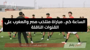 الساعة كم.. مباراة منتخب مصر والمغرب على القنوات الناقلة