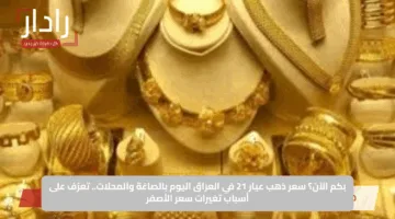 بكم الآن؟ سعر ذهب عيار 21 في العراق اليوم بالصاغة والمحلات.. تعرّف على أسباب تغيرات سعر الأصفر