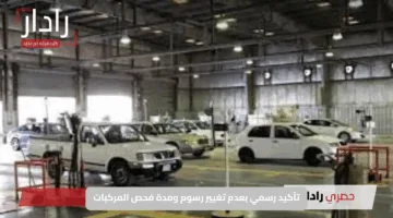 شائعات متداولة.. تأكيد رسمي بعدم تغيير رسوم ومدة فحص المركبات