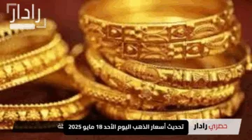 تحديث أسعار الذهب اليوم الأحد 18 مايو 2025: كم سعر عيار 21 بالدولار والجنيه؟