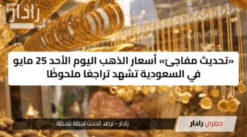 «تحديث مفاجئ» أسعار الذهب اليوم الأحد 25 مايو في السعودية تشهد تراجعًا ملحوظًا