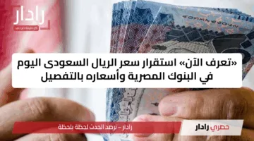 «تعرف الآن» استقرار سعر الريال السعودى اليوم في البنوك المصرية وأسعاره بالتفصيل