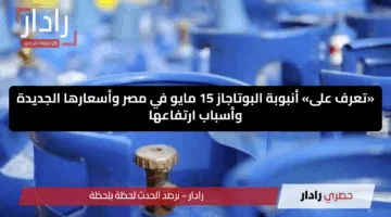 «تعرف على» أنبوبة البوتاجاز 15 مايو في مصر وأسعارها الجديدة وأسباب ارتفاعها