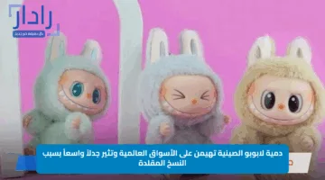 دمية لابوبو الصينية تهيمن على الأسواق العالمية وتثير جدلاً واسعاً بسبب النسخ المقلدة