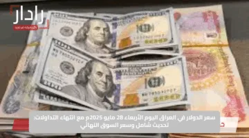 سعر الدولار في العراق اليوم الأربعاء 28 مايو 2025م مع انتهاء التداولات: تحديث شامل وسعر السوق النهائي