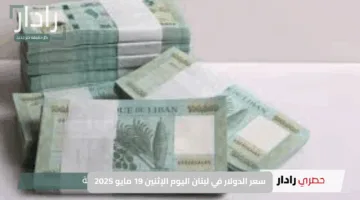 سعر الدولار في لبنان اليوم الإثنين 19 مايو 2025.. مؤشرات مشجعة وانتعاش محتمل