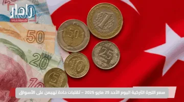 سعر الليرة التركية اليوم الأحد 25 مايو 2025 – تقلبات حادة تهيمن على الأسواق