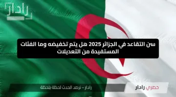سن التقاعد في الجزائر 2025 هل يتم تخفيضه وما الفئات المستفيدة من التعديلات