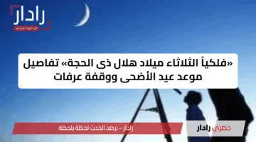 «فلكياً الثلاثاء ميلاد هلال ذى الحجة» تفاصيل موعد عيد الأضحى ووقفة عرفات