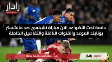 «قمة تحت الأضواء» الآن مباراة تشيلسي ضد مانشستر يونايتد الموعد والقنوات الناقلة والتفاصيل الكاملة
