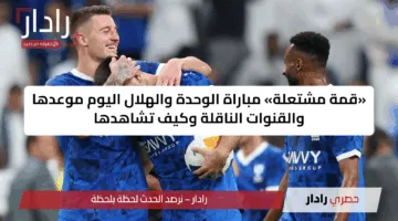 «قمة مشتعلة» مباراة الوحدة والهلال اليوم موعدها والقنوات الناقلة وكيف تشاهدها