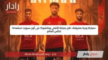 «مباراة ودية مشوقة» نقل مباراة الأهلي وباتشوكا على أون سبورت استعدادًا لكأس العالم