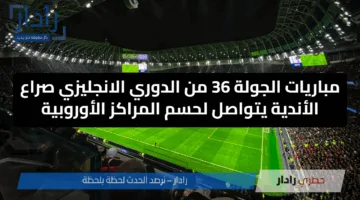 مباريات الجولة 36 من الدوري الانجليزي صراع الأندية يتواصل لحسم المراكز الأوروبية