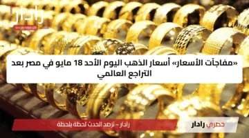 «مفاجآت الأسعار» أسعار الذهب اليوم الأحد 18 مايو في مصر بعد التراجع العالمي