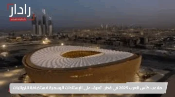 ملاعب كأس العرب 2025 في قطر.. تعرف على الإستادات الرسمية لاستضافة النهائيات