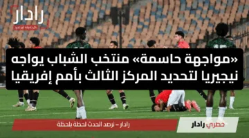 «مواجهة حاسمة» منتخب الشباب يواجه نيجيريا لتحديد المركز الثالث بأمم إفريقيا
