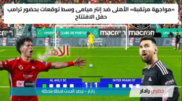 «مواجهة مرتقبة» الأهلى ضد إنتر ميامى وسط توقعات بحضور ترامب حفل الافتتاح