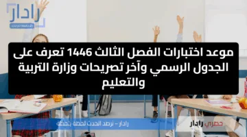 موعد اختبارات الفصل الثالث 1446 تعرف على الجدول الرسمي وآخر تصريحات وزارة التربية والتعليم