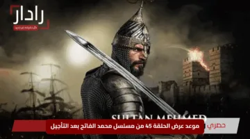 “مفاجأة لعشاق الدراما التاريخية”.. موعد عرض الحلقة 45 من مسلسل محمد الفاتح بعد التأجيل
