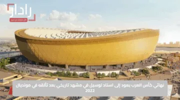 نهائي كأس العرب يعود إلى استاد لوسيل في مشهد تاريخي بعد تألقه في مونديال 2022