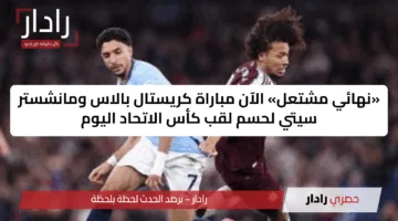 «نهائي مشتعل» الآن مباراة كريستال بالاس ومانشستر سيتي لحسم لقب كأس الاتحاد اليوم