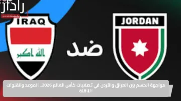 مواجهة الحسم بين العراق والأردن في تصفيات كأس العالم 2026.. الموعد والقنوات الناقلة