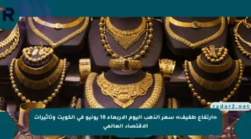 «ارتفاع طفيف» سعر الذهب اليوم الأربعاء 18 يونيو في الكويت وتأثيرات الاقتصاد العالمي