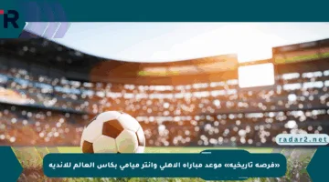 «فرصة تاريخية» موعد مباراة الأهلي وإنتر ميامي بكأس العالم للأندية