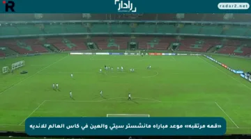 «قمة مرتقبة» موعد مباراة مانشستر سيتي والعين في كأس العالم للأندية
