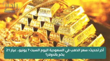 آخر تحديث: سعر الذهب في السعودية اليوم السبت 7 يونيو.. عيار 21 بكم بالدولار؟