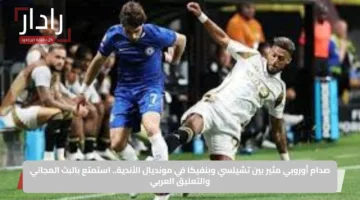 صدام أوروبي مثير بين تشيلسي وبنفيكا في مونديال الأندية.. استمتع بالبث المجاني والتعليق العربي