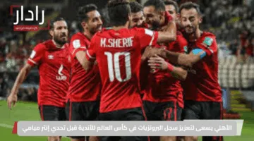 الأهلي يسعى لتعزيز سجل البرونزيات في كأس العالم للأندية قبل تحدي إنتر ميامي