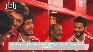 الأهلي يصطدم بإنتر ميامي في افتتاح كأس العالم للأندية.. إليك موعد المباراة المنتظرة
