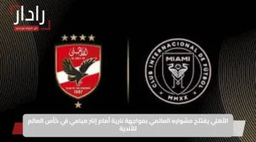 الأهلي يفتتح مشواره العالمي بمواجهة نارية أمام إنتر ميامي في كأس العالم للأندية