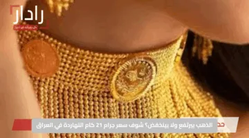 الذهب بيرتفع ولا بينخفض؟ شوف سعر جرام 21 كام النهاردة في العراق