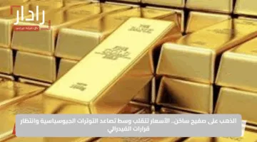 الذهب على صفيح ساخن.. الأسعار تتقلب وسط تصاعد التوترات الجيوسياسية وانتظار قرارات الفيدرالي