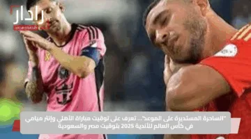 “الساحرة المستديرة على الموعد”… تعرف على توقيت مباراة الأهلي وإنتر ميامي في كأس العالم للأندية 2025 بتوقيت مصر والسعودية