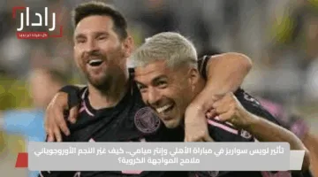 تأثير لويس سواريز في مباراة الأهلي وإنتر ميامي.. كيف غيّر النجم الأوروجوياني ملامح المواجهة الكروية؟